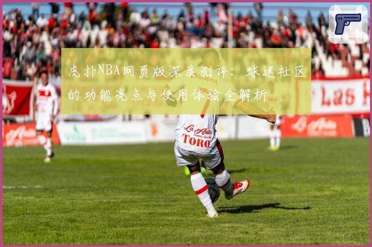 虎扑NBA网页版深度测评：球迷社区的功能亮点与使用体验全解析