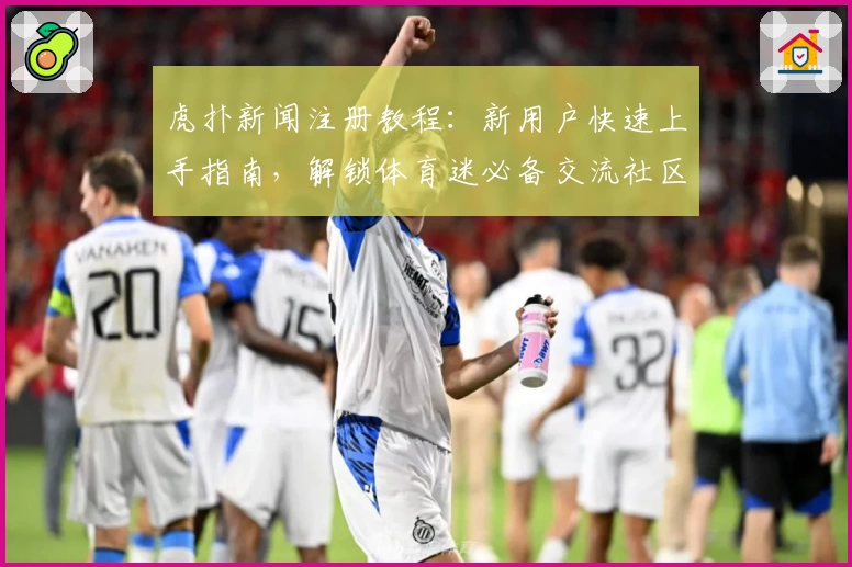 虎扑新闻注册教程：新用户快速上手指南，解锁体育迷必备交流社区