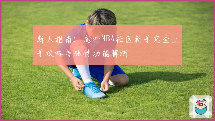 新人指南：虎扑NBA社区新手完全上手攻略与独特功能解析