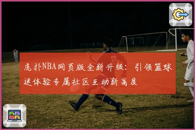 虎扑NBA网页版全新升级：引领篮球迷体验专属社区互动新高度