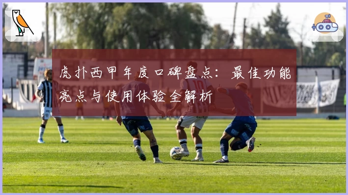 虎扑西甲年度口碑盘点：最佳功能亮点与使用体验全解析