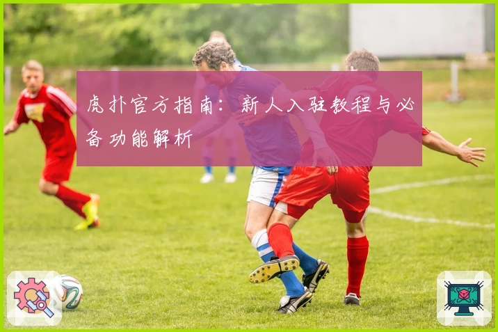 虎扑官方指南：新人入驻教程与必备功能解析