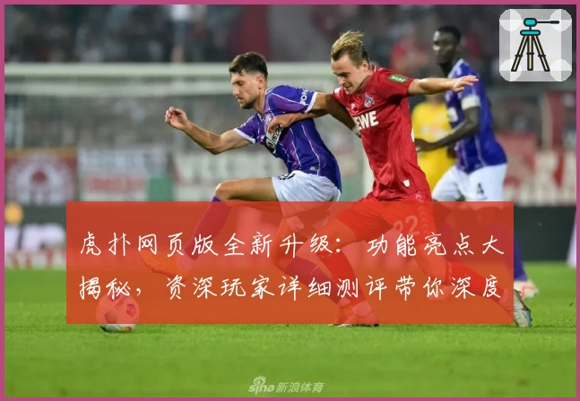 虎扑网页版全新升级：功能亮点大揭秘，资深玩家详细测评带你深度体验