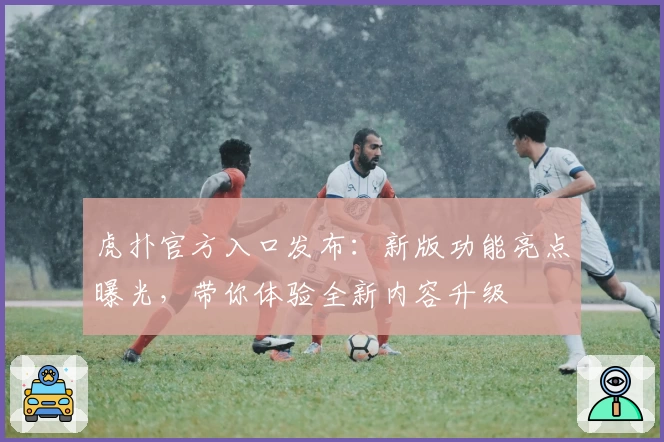 虎扑官方入口发布：新版功能亮点曝光，带你体验全新内容升级