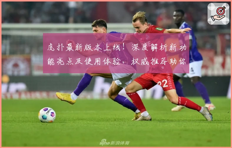 虎扑最新版本上线！深度解析新功能亮点及使用体验，权威推荐助你玩转社区