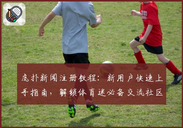 虎扑新闻注册教程：新用户快速上手指南，解锁体育迷必备交流社区
