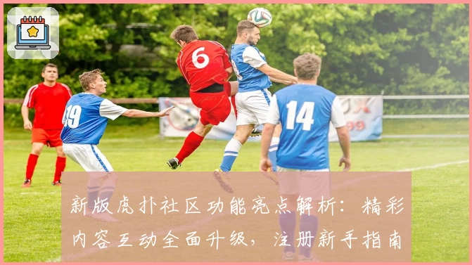 新版虎扑社区功能亮点解析：精彩内容互动全面升级，注册新手指南一文搞定