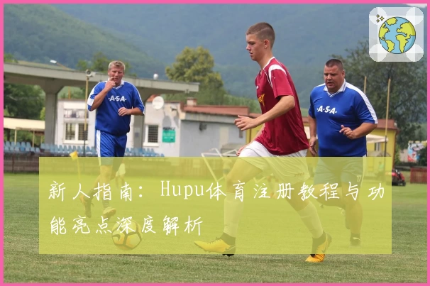 新人指南：Hupu体育注册教程与功能亮点深度解析