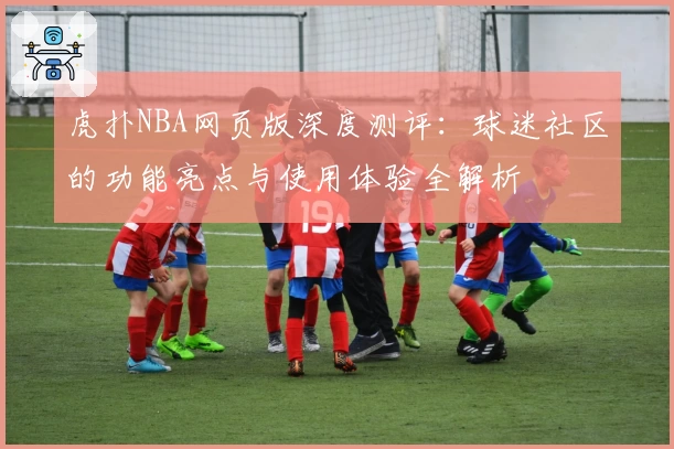 虎扑NBA网页版深度测评：球迷社区的功能亮点与使用体验全解析