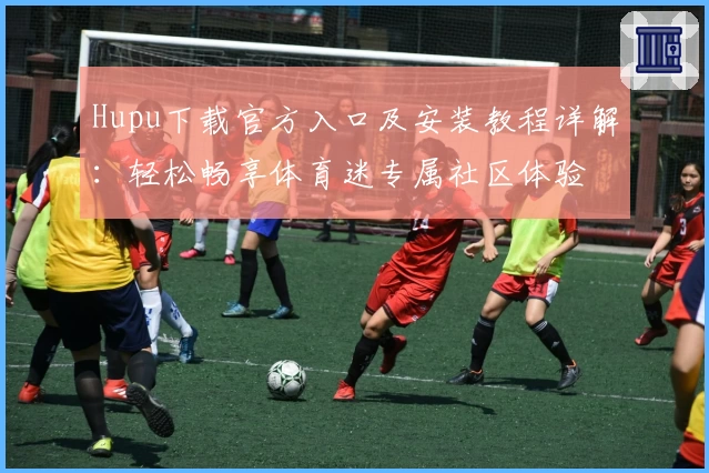 Hupu下载官方入口及安装教程详解：轻松畅享体育迷专属社区体验