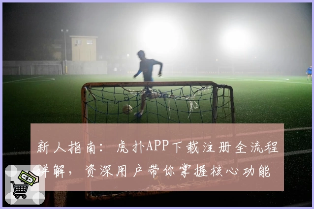新人指南:虎扑APP下载注册全流程详解,资深用户带你掌握核心功能亮点