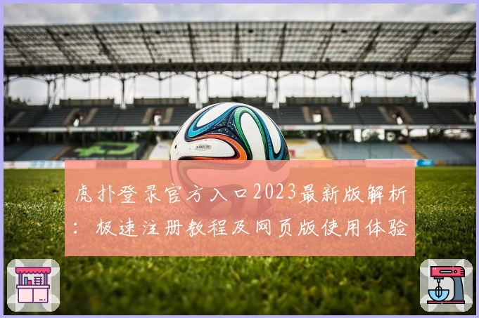 虎扑登录官方入口2023最新版解析：极速注册教程及网页版使用体验分享