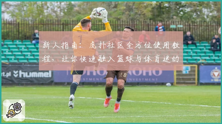 新人指南：虎扑社区全方位使用教程，让你快速融入篮球与体育迷的狂热世界