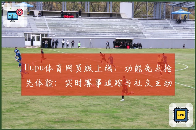 Hupu体育网页版上线，功能亮点抢先体验：实时赛事追踪与社交互动的完美结合