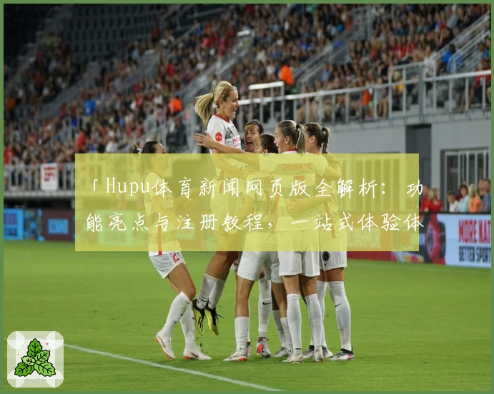 「Hupu体育新闻网页版全解析：功能亮点与注册教程，一站式体验体育资讯」