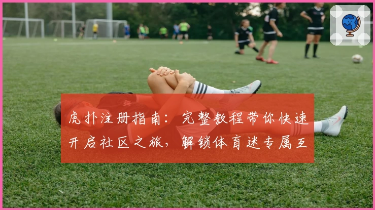 虎扑注册指南:完整教程带你快速开启社区之旅,解锁体育迷专属互动空间