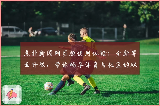 虎扑新闻网页版使用体验：全新界面升级，带你畅享体育与社区的双重精彩