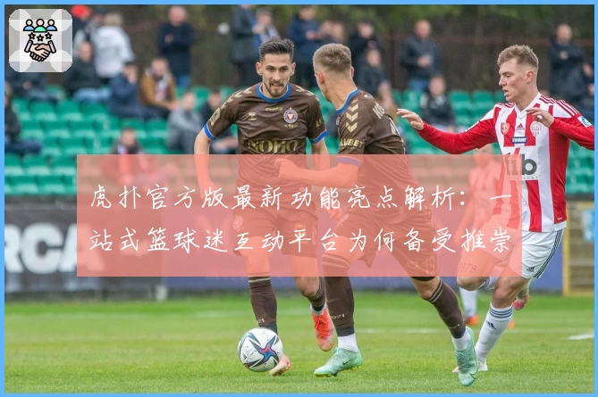 虎扑官方版最新功能亮点解析：一站式篮球迷互动平台为何备受推崇
