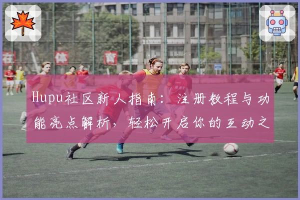 Hupu社区新人指南：注册教程与功能亮点解析，轻松开启你的互动之旅
