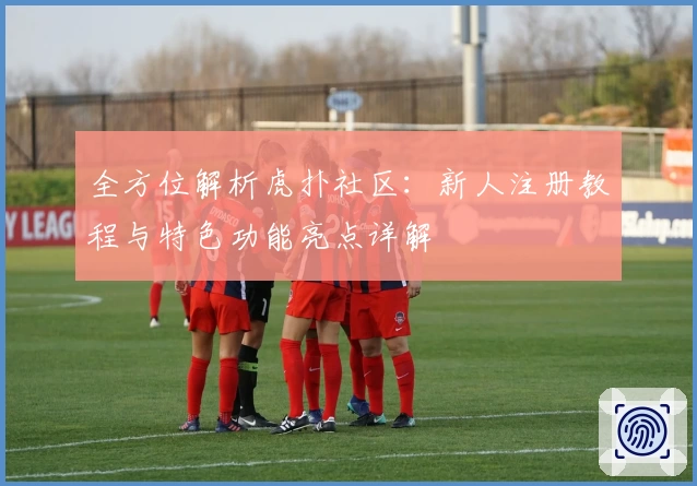 全方位解析虎扑社区：新人注册教程与特色功能亮点详解