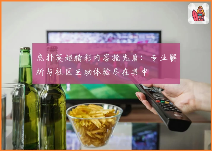 虎扑英超精彩内容抢先看：专业解析与社区互动体验尽在其中