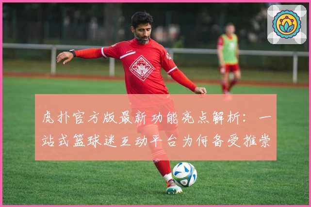 虎扑官方版最新功能亮点解析:一站式篮球迷互动平台为何备受推崇