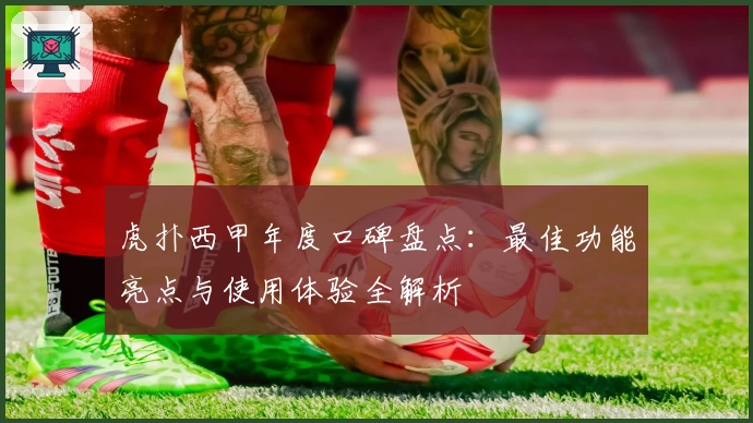虎扑西甲年度口碑盘点：最佳功能亮点与使用体验全解析