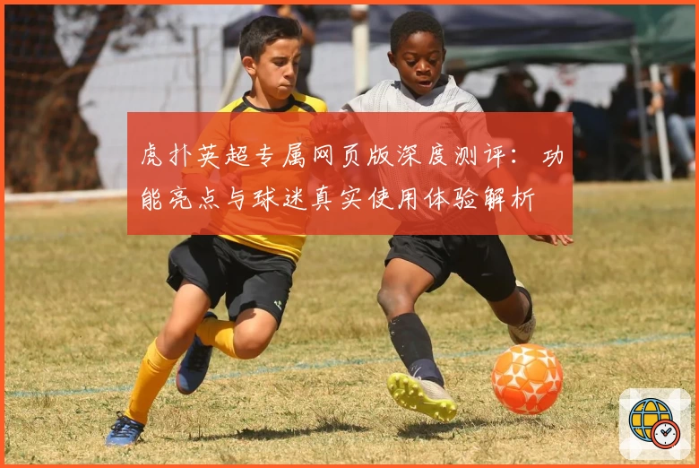 虎扑英超专属网页版深度测评:功能亮点与球迷真实使用体验解析