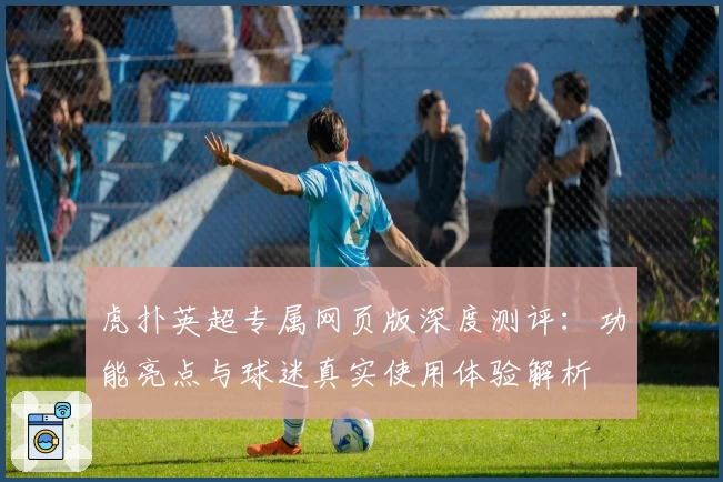 虎扑英超专属网页版深度测评：功能亮点与球迷真实使用体验解析