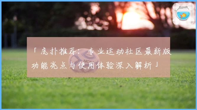 「虎扑推荐：专业运动社区最新版功能亮点与使用体验深入解析」