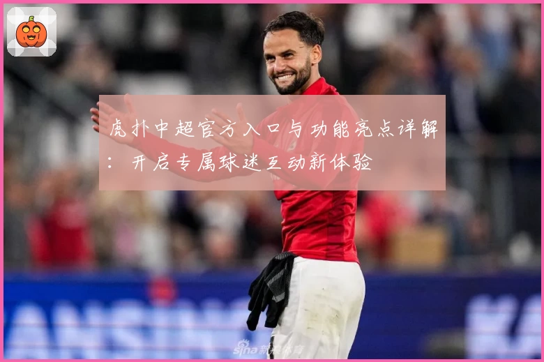 虎扑中超官方入口与功能亮点详解：开启专属球迷互动新体验